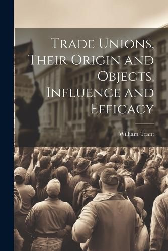 Trade Unions, Their Origin and Objects, Influence and Efficacy