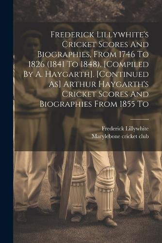 Cover image for Frederick Lillywhite's Cricket Scores And Biographies, From 1746 To 1826 (1841 To 1848). [compiled By A. Haygarth]. [continued As] Arthur Haygarth's Cricket Scores And Biographies From 1855 To