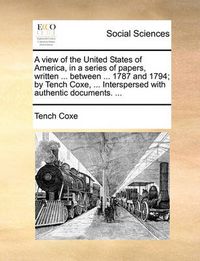 Cover image for A View of the United States of America, in a Series of Papers, Written ... Between ... 1787 and 1794; By Tench Coxe, ... Interspersed with Authentic Documents. ...