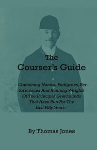 Cover image for The Courser's Guide - Containing Names, Pedigrees, Performances And Running Weights Of The Principal Greyhounds That Have Run For The Last Fifty Years - Particulars Of The Waterloo Cup And Enclosed Meetings From The Commencement - Descriptive Tables Of Li