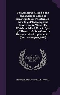 Cover image for The Amateur's Hand-Book and Guide to Home or Drawing Room Theatricals; How to Get Them Up and How to Act in Them. to Which Is Added How to Get Up Theatricals in a Country House, and a Supplement ... [Corr. to August, 1871]