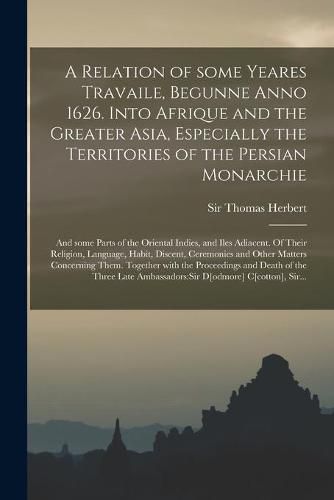 A Relation of Some Yeares Travaile, Begunne Anno 1626. Into Afrique and the Greater Asia, Especially the Territories of the Persian Monarchie: and Some Parts of the Oriental Indies, and Iles Adiacent. Of Their Religion, Language, Habit, Discent, ...