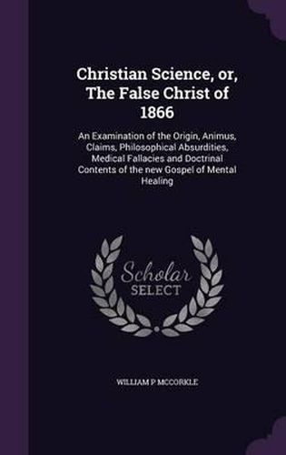 Cover image for Christian Science, Or, the False Christ of 1866: An Examination of the Origin, Animus, Claims, Philosophical Absurdities, Medical Fallacies and Doctrinal Contents of the New Gospel of Mental Healing