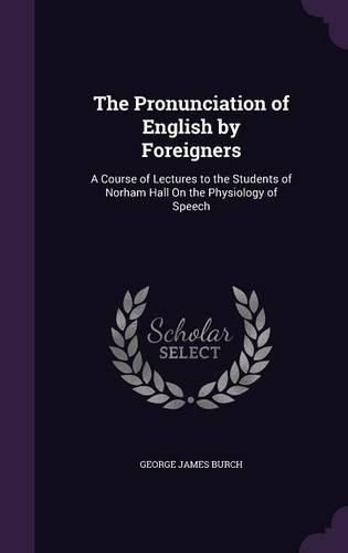 The Pronunciation of English by Foreigners: A Course of Lectures to the Students of Norham Hall on the Physiology of Speech