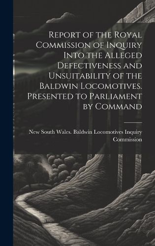 Cover image for Report of the Royal Commission of Inquiry Into the Alleged Defectiveness and Unsuitability of the Baldwin Locomotives. Presented to Parliament by Command