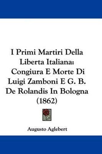 Cover image for I Primi Martiri Della Liberta Italiana: Congiura E Morte Di Luigi Zamboni E G. B. De Rolandis In Bologna (1862)