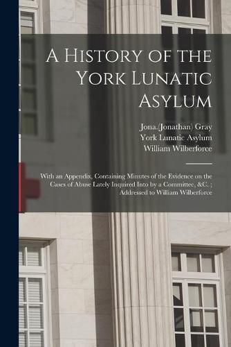 A History of the York Lunatic Asylum: With an Appendix, Containing Minutes of the Evidence on the Cases of Abuse Lately Inquired Into by a Committee, &c.; Addressed to William Wilberforce