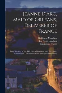 Cover image for Jeanne D'Arc, Maid of Orleans, Deliverer of France; Being the Story of Her Life, Her Achievements, and Her Death, as Attested on Oath and Set Forth in Original Documents;