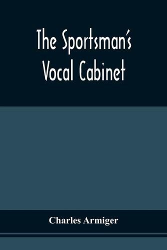 Cover image for The Sportsman'S Vocal Cabinet: Comprising An Extensive Collection Of Scarce, Curious, And Original Songs And Ballads, Relative To Field Sports