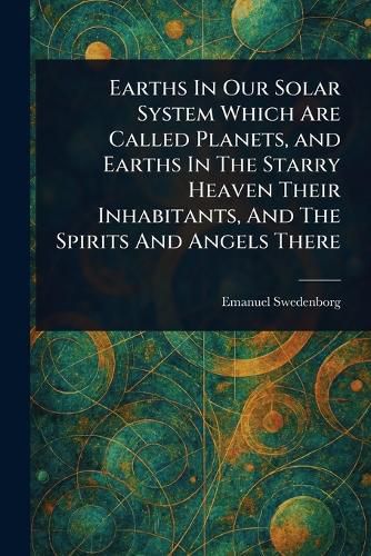 Cover image for Earths In Our Solar System Which Are Called Planets, and Earths In The Starry Heaven Their Inhabitants, And The Spirits And Angels There