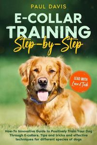 Cover image for E-collar Training Step-by-Step: How-To Innovative Guide to Positively Train Your Dog Through E-collars. Tips and tricks and effective techniques for different species of dogs