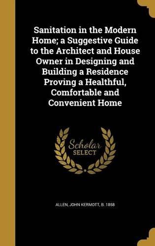 Cover image for Sanitation in the Modern Home; A Suggestive Guide to the Architect and House Owner in Designing and Building a Residence Proving a Healthful, Comfortable and Convenient Home