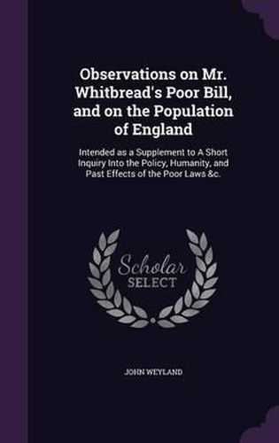 Cover image for Observations on Mr. Whitbread's Poor Bill, and on the Population of England: Intended as a Supplement to a Short Inquiry Into the Policy, Humanity, and Past Effects of the Poor Laws &C.