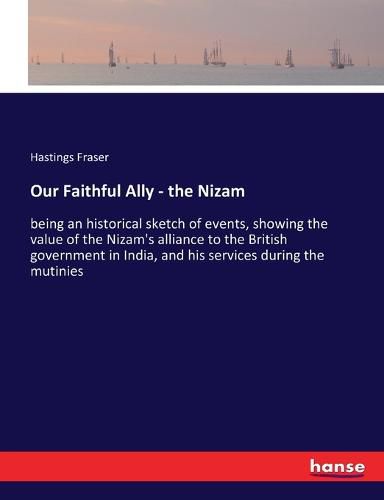 Our Faithful Ally - the Nizam: being an historical sketch of events, showing the value of the Nizam's alliance to the British government in India, and his services during the mutinies