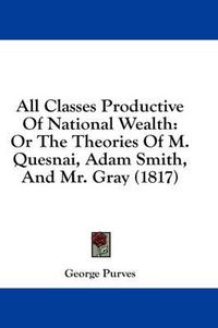 Cover image for All Classes Productive of National Wealth: Or the Theories of M. Quesnai, Adam Smith, and Mr. Gray (1817)