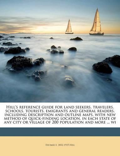 Cover image for Hill's Reference Guide for Land Seekers, Travelers, Schools, Tourists, Emigrants and General Readers, Including Description and Outline Maps, with New Method of Quick-Finding Location, in Each State of Any City or Village of 200 Population and More ... Wi