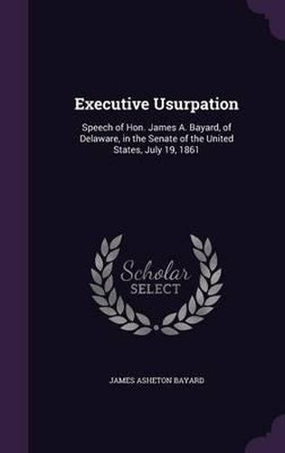 Executive Usurpation: Speech of Hon. James A. Bayard, of Delaware, in the Senate of the United States, July 19, 1861