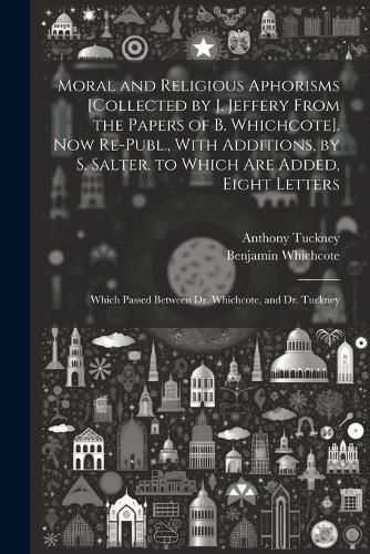 Moral and Religious Aphorisms [Collected by J. Jeffery From the Papers of B. Whichcote]. Now Re-Publ., With Additions, by S. Salter. to Which Are Added, Eight Letters