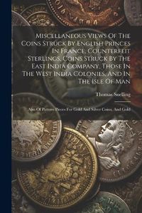 Cover image for Miscellaneous Views Of The Coins Struck By English Princes In France, Counterfeit Sterlings, Coins Struck By The East India Company, Those In The West India Colonies, And In The Isle Of Man