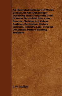 Cover image for An Illustrated Dictionary Of Words Used In Art And Archaeology - Explaining Terms Frequently Used In Works On Architecture, Arms, Bronzes, Christian Art, Colour, Costume, Decoration, Devices, Emblems, Heraldry, Lace, Personal Ornaments, Pottery, Painting,