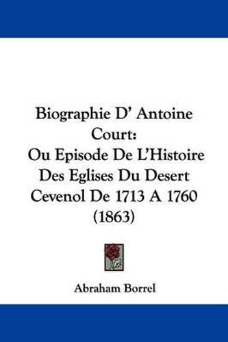 Biographie D' Antoine Court: Ou Episode de L'Histoire Des Eglises Du Desert Cevenol de 1713 a 1760 (1863)