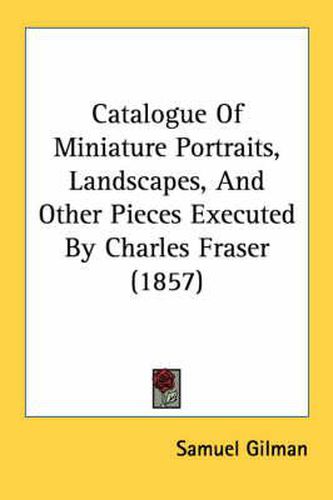 Cover image for Catalogue of Miniature Portraits, Landscapes, and Other Pieces Executed by Charles Fraser (1857)
