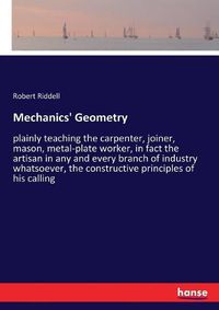 Cover image for Mechanics' Geometry: plainly teaching the carpenter, joiner, mason, metal-plate worker, in fact the artisan in any and every branch of industry whatsoever, the constructive principles of his calling