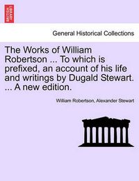 Cover image for The Works of William Robertson ... to Which Is Prefixed, an Account of His Life and Writings by Dugald Stewart. ... a New Edition.