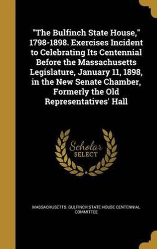 The Bulfinch State House, 1798-1898. Exercises Incident to Celebrating Its Centennial Before the Massachusetts Legislature, January 11, 1898, in the New Senate Chamber, Formerly the Old Representatives' Hall