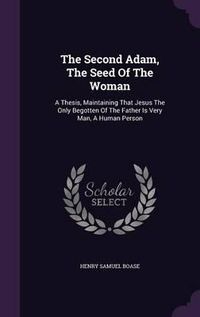 Cover image for The Second Adam, the Seed of the Woman: A Thesis, Maintaining That Jesus the Only Begotten of the Father Is Very Man, a Human Person