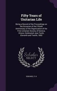 Cover image for Fifty Years of Unitarian Life: Being a Record of the Proceedings on the Occasion of the Fiftieth Anniversary of the Organization of the First Unitarian Society of Geneva, Illinois, Celebrated June Tenth, Eleventh and Twelth, 1892