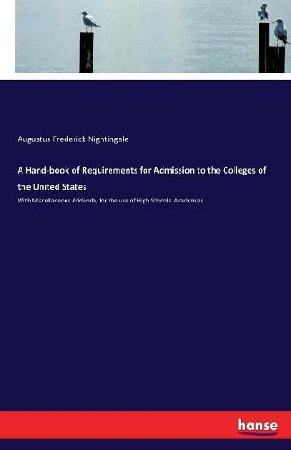 Cover image for A Hand-book of Requirements for Admission to the Colleges of the United States: With Miscellaneous Addenda, for the use of High Schools, Academies...