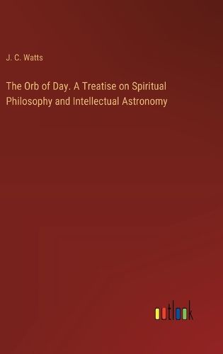 The Orb of Day. A Treatise on Spiritual Philosophy and Intellectual Astronomy