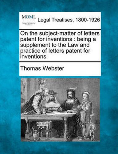 On the Subject-Matter of Letters Patent for Inventions: Being a Supplement to the Law and Practice of Letters Patent for Inventions.