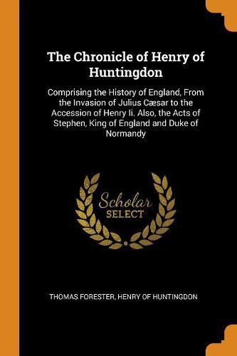 The Chronicle of Henry of Huntingdon: Comprising the History of England, from the Invasion of Julius Caesar to the Accession of Henry II. Also, the Acts of Stephen, King of England and Duke of Normandy