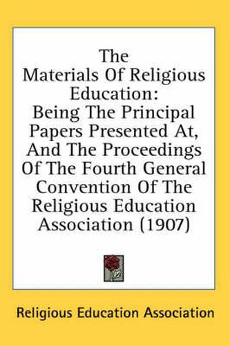 The Materials of Religious Education: Being the Principal Papers Presented AT, and the Proceedings of the Fourth General Convention of the Religious Education Association (1907)