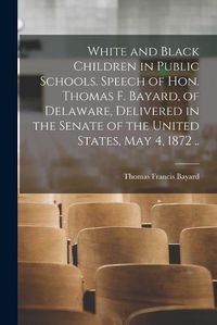 Cover image for White and Black Children in Public Schools. Speech of Hon. Thomas F. Bayard, of Delaware, Delivered in the Senate of the United States, May 4, 1872 ..