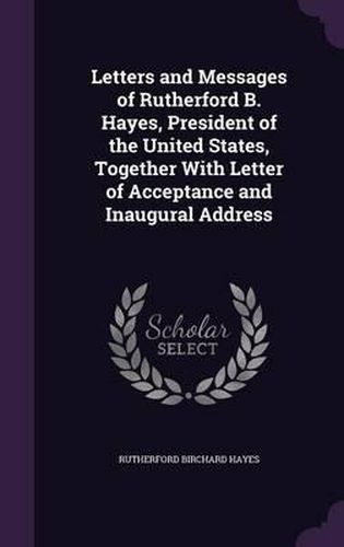 Cover image for Letters and Messages of Rutherford B. Hayes, President of the United States, Together with Letter of Acceptance and Inaugural Address