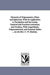 Cover image for Elements of Trigonometry, Plane and Spherical, With Its Application to Navigation and Surveying, Nautical and Practical Astronomy and Geodesy, With Logarithmic, Trigonometrical, and Nautical Tables ... by the Rev. C. W. Hackley.