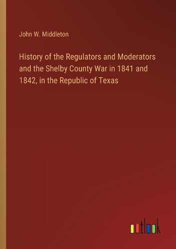 History of the Regulators and Moderators and the Shelby County War in 1841 and 1842, in the Republic of Texas