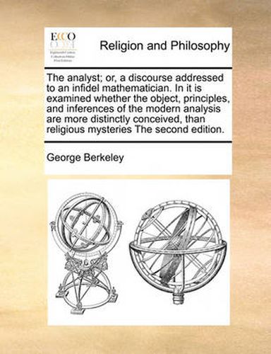 Cover image for The Analyst; Or, a Discourse Addressed to an Infidel Mathematician. in It Is Examined Whether the Object, Principles, and Inferences of the Modern Analysis Are More Distinctly Conceived, Than Religious Mysteries the Second Edition.