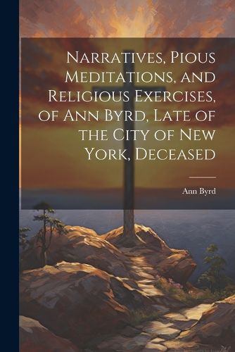 Cover image for Narratives, Pious Meditations, and Religious Exercises, of Ann Byrd, Late of the City of New York, Deceased