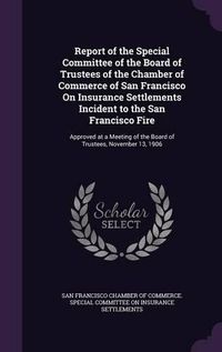 Cover image for Report of the Special Committee of the Board of Trustees of the Chamber of Commerce of San Francisco on Insurance Settlements Incident to the San Francisco Fire: Approved at a Meeting of the Board of Trustees, November 13, 1906