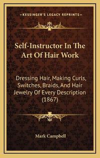 Cover image for Self-Instructor in the Art of Hair Work: Dressing Hair, Making Curls, Switches, Braids, and Hair Jewelry of Every Description (1867)