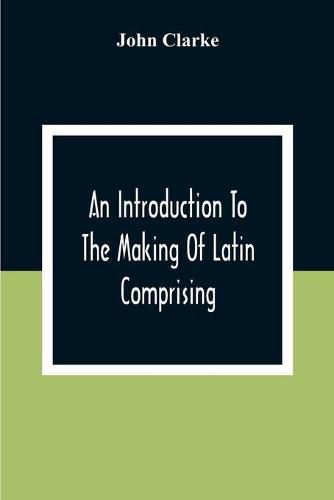 Cover image for An Introduction To The Making Of Latin Comprising, After An Easy Compendious Method, The Substance Of The Latin Syntax