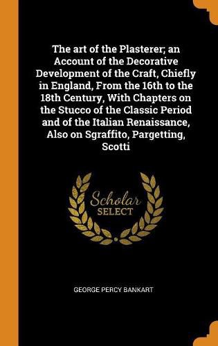 Cover image for The art of the Plasterer; an Account of the Decorative Development of the Craft, Chiefly in England, From the 16th to the 18th Century, With Chapters on the Stucco of the Classic Period and of the Italian Renaissance, Also on Sgraffito, Pargetting, Scotti