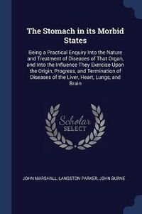 Cover image for The Stomach in Its Morbid States: Being a Practical Enquiry Into the Nature and Treatment of Diseases of That Organ, and Into the Influence They Exercise Upon the Origin, Progress, and Termination of Diseases of the Liver, Heart, Lungs, and Brain