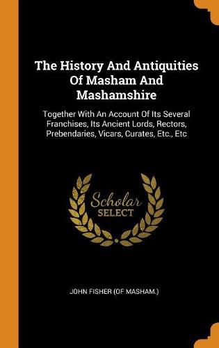 Cover image for The History and Antiquities of Masham and Mashamshire: Together with an Account of Its Several Franchises, Its Ancient Lords, Rectors, Prebendaries, Vicars, Curates, Etc., Etc