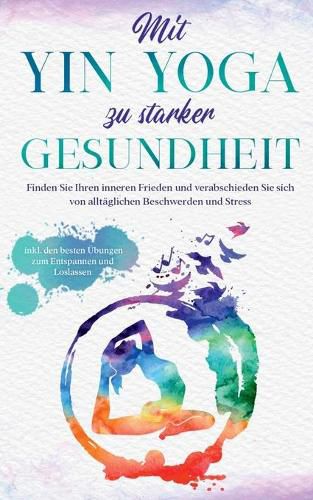 Mit Yin Yoga zu starker Gesundheit: Finden Sie Ihren inneren Frieden und verabschieden Sie sich von alltaglichen Beschwerden und Stress - inkl. den besten UEbungen zum Entspannen und Loslassen