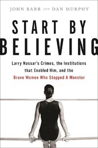 Cover image for Start by Believing: Larry Nassar's Crimes, the Institutions that Enabled Him, and the Brave Women Who Stopped a Monster